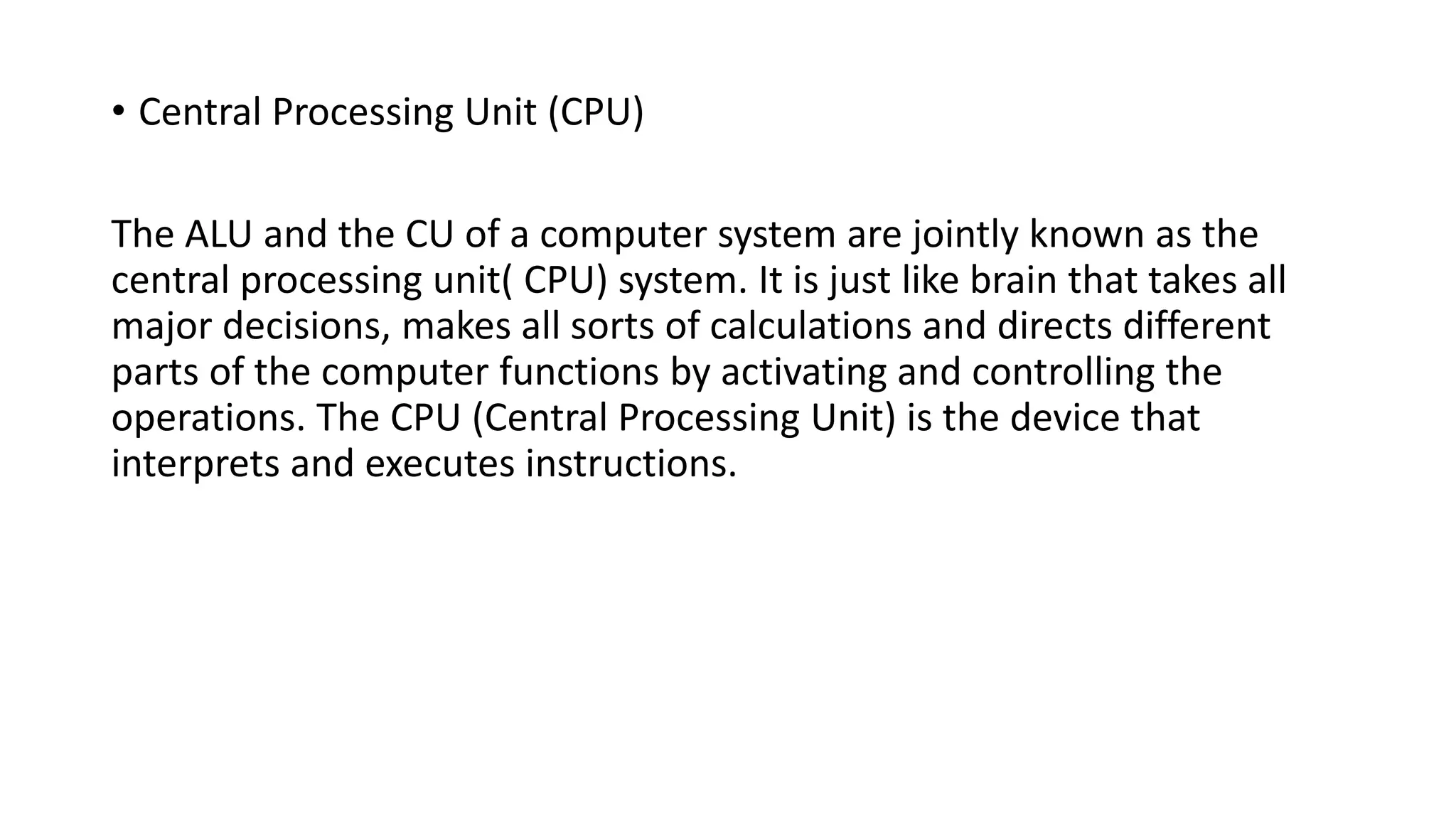 • Central Processing Unit (CPU)
The ALU and the CU of a computer system are jointly known as the
central processing unit( CPU) system. It is just like brain that takes all
major decisions, makes all sorts of calculations and directs different
parts of the computer functions by activating and controlling the
operations. The CPU (Central Processing Unit) is the device that
interprets and executes instructions.
 