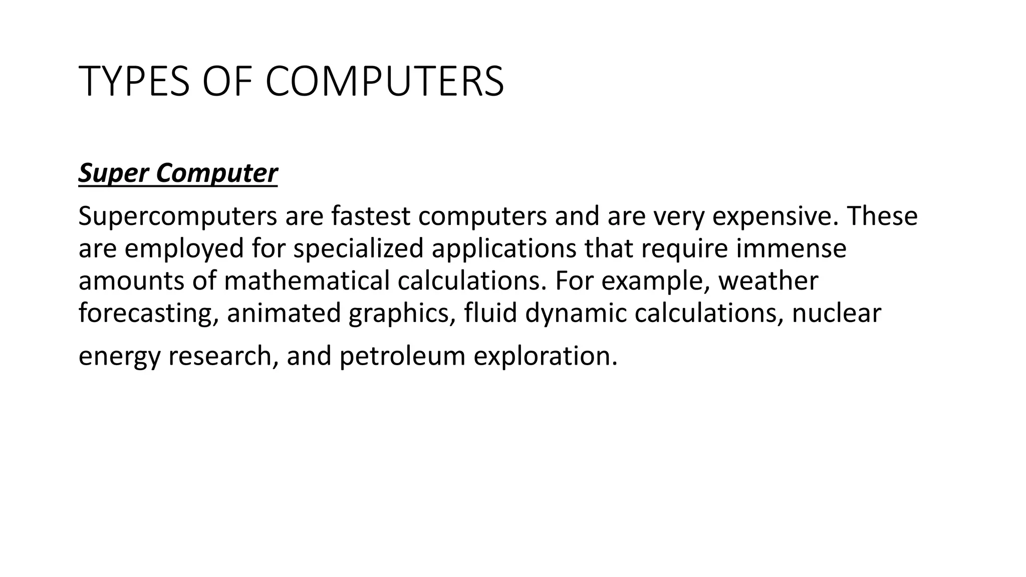 TYPES OF COMPUTERS
Super Computer
Supercomputers are fastest computers and are very expensive. These
are employed for specialized applications that require immense
amounts of mathematical calculations. For example, weather
forecasting, animated graphics, fluid dynamic calculations, nuclear
energy research, and petroleum exploration.
 