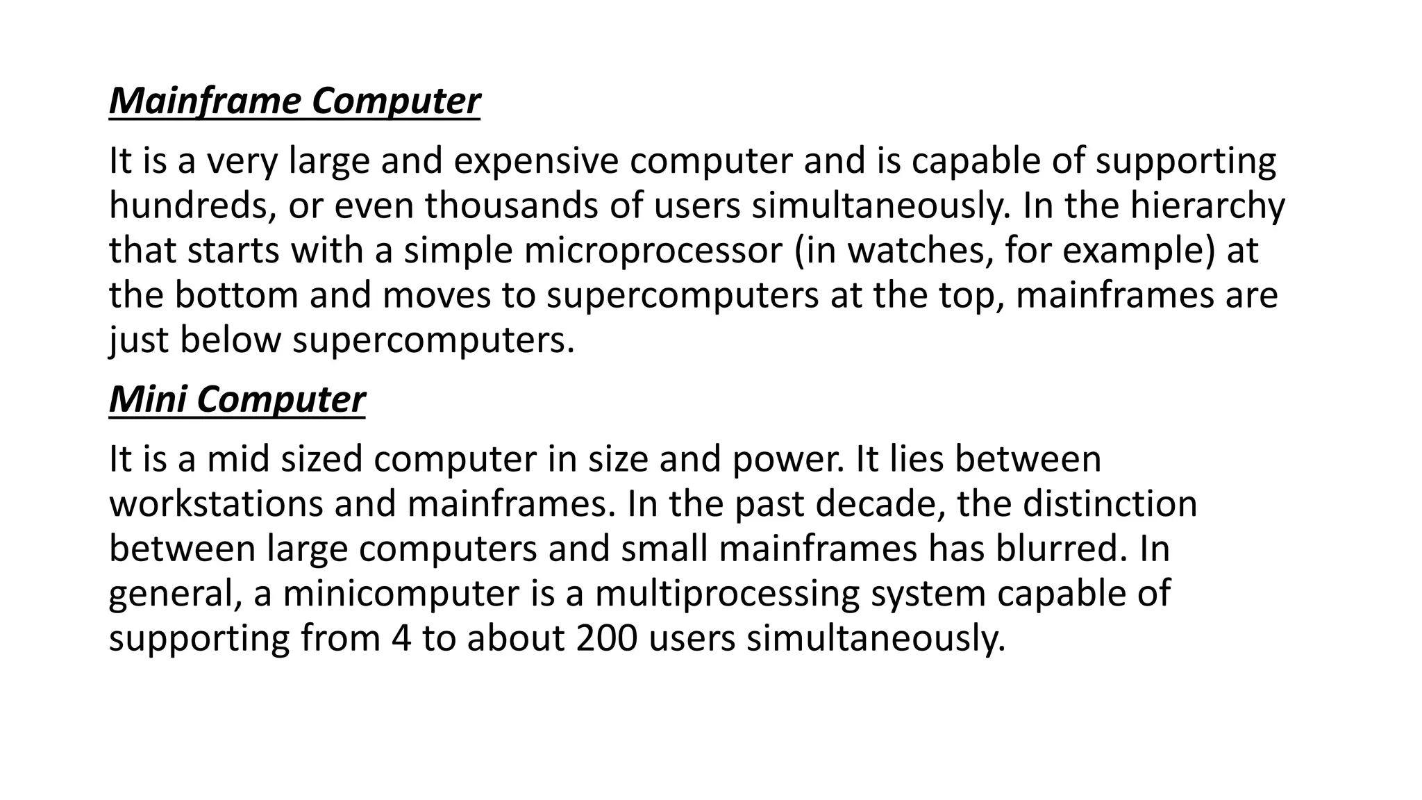 Mainframe Computer
It is a very large and expensive computer and is capable of supporting
hundreds, or even thousands of users simultaneously. In the hierarchy
that starts with a simple microprocessor (in watches, for example) at
the bottom and moves to supercomputers at the top, mainframes are
just below supercomputers.
Mini Computer
It is a mid sized computer in size and power. It lies between
workstations and mainframes. In the past decade, the distinction
between large computers and small mainframes has blurred. In
general, a minicomputer is a multiprocessing system capable of
supporting from 4 to about 200 users simultaneously.
 