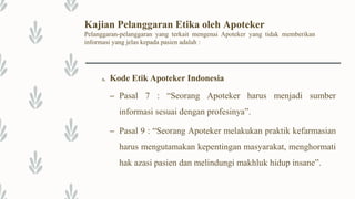 Kajian Pelanggaran Etika oleh Apoteker
Pelanggaran-pelanggaran yang terkait mengenai Apoteker yang tidak memberikan
informasi yang jelas kepada pasien adalah :
A. Kode Etik Apoteker Indonesia
– Pasal 7 : “Seorang Apoteker harus menjadi sumber
informasi sesuai dengan profesinya”.
– Pasal 9 : “Seorang Apoteker melakukan praktik kefarmasian
harus mengutamakan kepentingan masyarakat, menghormati
hak azasi pasien dan melindungi makhluk hidup insane”.
 