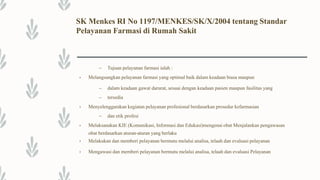 SK Menkes RI No 1197/MENKES/SK/X/2004 tentang Standar
Pelayanan Farmasi di Rumah Sakit
– Tujuan pelayanan farmasi ialah :
• Melangsungkan pelayanan farmasi yang optimal baik dalam keadaan biasa maupun
– dalam keadaan gawat darurat, sesuai dengan keadaan pasien maupun fasilitas yang
– tersedia
• Menyelenggarakan kegiatan pelayanan profesional berdasarkan prosedur kefarmasian
– dan etik profesi
• Melaksanakan KIE (Komunikasi, Informasi dan Edukasi)mengenai obat Menjalankan pengawasan
obat berdasarkan aturan-aturan yang berlaku
• Melakukan dan memberi pelayanan bermutu melalui analisa, telaah dan evaluasi pelayanan
• Mengawasi dan memberi pelayanan bermutu melalui analisa, telaah dan evaluasi Pelayanan
 