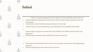 Solusi
– Dalam pencegahan pelanggaran kode etik apoteker tersebut diperlukan strategi antara lain:
 Adanya kebijakan tentang pelayanan farmasi klinis dari pemerintah maupun pimpinan rumah sakit
bersangkutan.
 Adanya dalam praktek KIE dalam pelayanan dfarmasi di rumah sakit
 Adanya kegiatan riset dan pengembangan yang dilaksanakan serta pendidikan dan pelatihan.

Adanya auditing sebagai proses umpan balik untuk perbaikan dan memberi jaminan kualitas yang
dikehendaki
 Mempertinggi kemampuan untuk memberdayakan farmasi rumah sakit
–
–
 Kepentingan dan tujuan kegiatan farmasi klinis harus dimengerti dan disepakati oleh petugas-petugas
kesehatan.
 Menjalin hubungan baik antara profesi medis dan farmasi
 