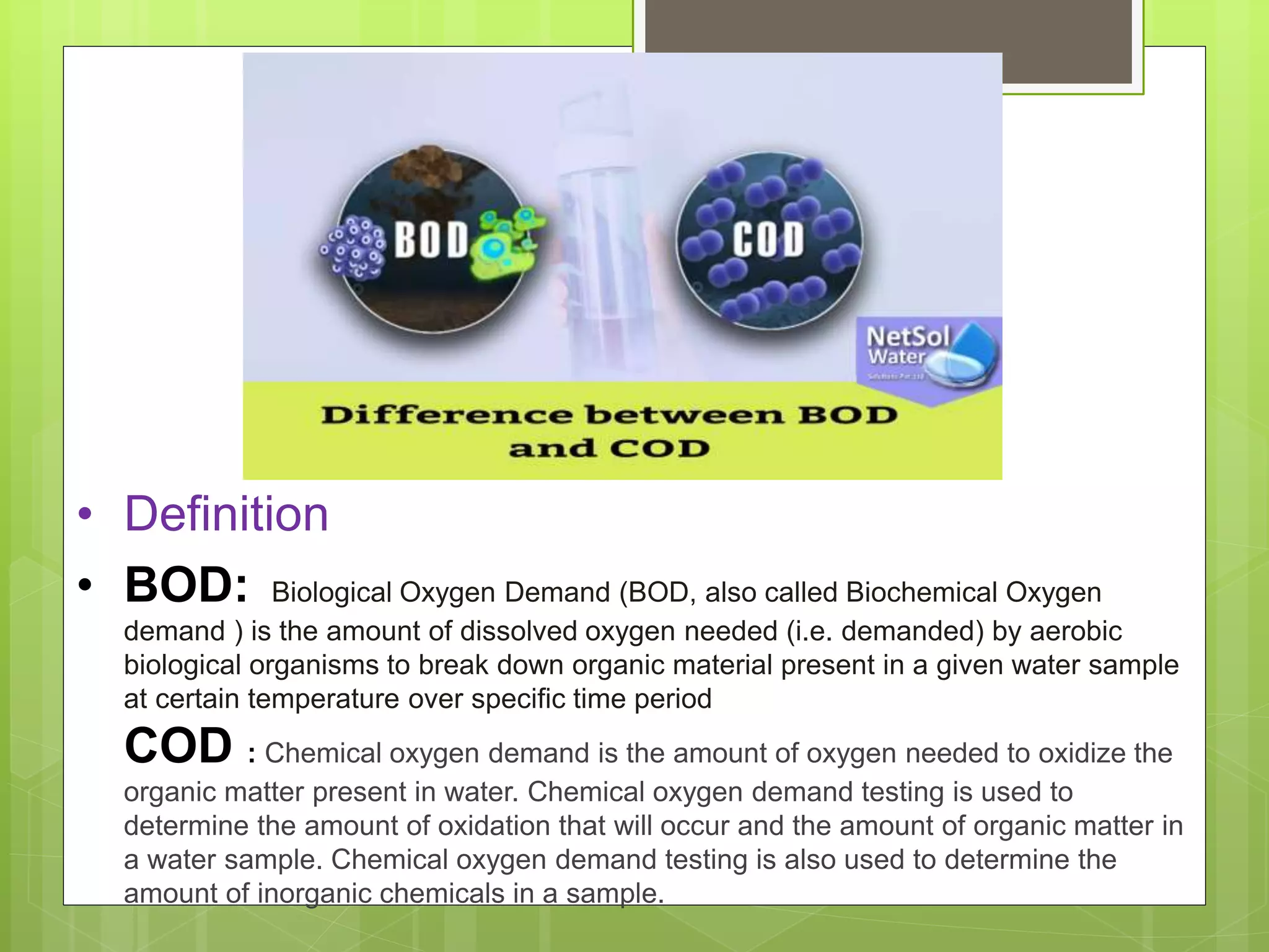 • Definition
• BOD: Biological Oxygen Demand (BOD, also called Biochemical Oxygen
demand ) is the amount of dissolved oxygen needed (i.e. demanded) by aerobic
biological organisms to break down organic material present in a given water sample
at certain temperature over specific time period
COD : Chemical oxygen demand is the amount of oxygen needed to oxidize the
organic matter present in water. Chemical oxygen demand testing is used to
determine the amount of oxidation that will occur and the amount of organic matter in
a water sample. Chemical oxygen demand testing is also used to determine the
amount of inorganic chemicals in a sample.
 