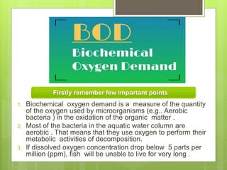 Firstly remember few important points
1. Biochemical oxygen demand is a measure of the quantity
of the oxygen used by microorganisms (e.g.. Aerobic
bacteria ) in the oxidation of the organic matter .
2. Most of the bacteria in the aquatic water column are
aerobic . That means that they use oxygen to perform their
metabolic activities of decomposition.
3. If dissolved oxygen concentration drop below 5 parts per
million (ppm), fish will be unable to live for very long .
 