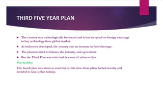 THIRD FIVE YEAR PLAN
 The country was technologically backward and it had to spend on foreign exchange
to buy technology from global market.
 As industries developed, the country saw an increase in food shortage.
 The planners tried to balance the industry and agriculture.
 But the Third Plan was criticized because of urban – bias.
Plan holiday
The fourth plan was about to start but by this time these plans lacked novelty and
decided to take a plan holiday.
 