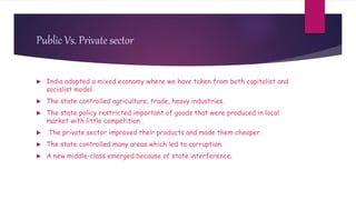 Public Vs. Private sector
 India adopted a mixed economy where we have taken from both capitalist and
socialist model.
 The state controlled agriculture, trade, heavy industries.
 The state policy restricted important of goods that were produced in local
market with little competition .
 The private sector improved their products and made them cheaper.
 The state controlled many areas which led to corruption.
 A new middle-class emerged because of state interference.
 