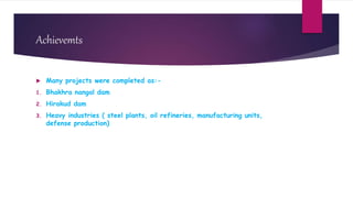 Achievemts
 Many projects were completed as:-
1. Bhakhra nangal dam
2. Hirakud dam
3. Heavy industries ( steel plants, oil refineries, manufacturing units,
defense production)
 