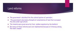 Land reforms
 The government abolished the the colonial system of zamindari.
 The government also made attempts at consolidation of land that increased
the area under agriculture
 The tenants were given security from sudden expulsion by the landlord.
 But many of these reforms were not implemented because of illiteracy among
the lower classes.
 