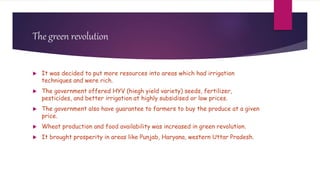 The green revolution
 It was decided to put more resources into areas which had irrigation
techniques and were rich.
 The government offered HYV (hiegh yield variety) seeds, fertilizer,
pesticides, and better irrigation at highly subsidised or low prices.
 The government also have guarantee to farmers to buy the produce at a given
price.
 Wheat production and food availability was increased in green revolution.
 It brought prosperity in areas like Punjab, Haryana, western Uttar Pradesh.
 