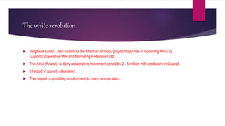 The white revolution
 Verghese kurien , also known as the Milkman of India, played major role in launching Amul by
Gujarat Cooperative Milk and Marketing Federation Ltd.
 The Amul (Anand) is dairy cooperative movement joined by 2 . 5 million milk producers in Gujarat.
 It helped in poverty alleviation.
 This helped in providing employment to many women also.
 