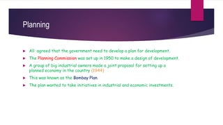 Planning
 All agreed that the government need to develop a plan for development.
 The Planning Commission was set up in 1950 to make a design of development.
 A group of big industrial owners made a joint proposal for setting up a
planned economy in the country (1944)
 This was known as the Bombay Plan.
 The plan wanted to take initiatives in industrial and economic investments.
 
