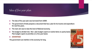 Idea of five year plan
 The idea of five year plan was borrowed form USSR.
 The government of India prepares a document that has a plan for its income and expenditure
for next five years.
 The main aim was to raise the level of National economy.
 The budget is divided into:- Non –plan budget ( spent on routine items on yearly basis) and
Plan budget ( spent on priorities on a five year basis)
 ADVANTAGE
The government can interfere in the economy for long.
 