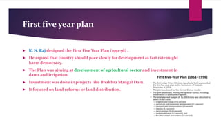 First five year plan
 K. N. Raj designed the First Five Year Plan (1951-56) .
 He argued that country should pace slowly for development as fast rate might
harm democracy.
 The Plan was aiming at development of agricultural sector and investment in
dams and irrigation.
 Investment was done in projects like Bhakhra Mangal Dam.
 It focused on land reforms or land distribution.
 