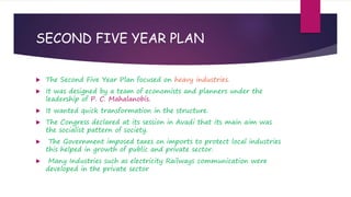 SECOND FIVE YEAR PLAN
 The Second Five Year Plan focused on heavy industries.
 It was designed by a team of economists and planners under the
leadership of P. C. Mahalanobis.
 It wanted quick transformation in the structure.
 The Congress declared at its session in Avadi that its main aim was
the socialist pattern of society.
 The Government imposed taxes on imports to protect local industries
this helped in growth of public and private sector.
 Many Industries such as electricity Railways communication were
developed in the private sector
 
