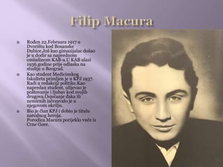  Rođen 22.Februara 1917 u
Dvorištu kod Bosanske
Dubice.Još kao gimazijalac došao
je u dodir sa naprednom
omladinom KAB-a.U KAB ulazi
1936.godine prije odlaska na
studije u Beograd.
 Kao student Medicinskog
fakulteta primljen je u KPJ 1937.
Radi u redakciji politike.Kao
napredan student, ulijevao je
poštovanje i ljubav kod svojih
drugova.Osjećanje đaka ili
nemirnih isčezavalo je u
njegovom okrilju.
 Bio je član KPJ i dobio je titulu
narodnog heroja.
Porodica Macura porijeklo vuče iz
Crne Gore.
 