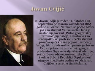  Jovan Cvijić je rođen 11. oktobra (29.
septembra po starom kalendaru) 1865.
godine u Loznici.Naukom se počeo baviti
još kao student Velike škole i tada je
nastao njegov rad „Prilog geografskoj
terminologiji našoj“, a nastavio kao
srednjoškolski profesor i bečki student
proučavajući kraške pojave u istočnoj
Srbiji, Istri i Jadranskom primorju.Jovan
Cvijiće je bio uvaženi srpski geograf,
predsednik Srpske kraljevske akademije,
rektor Beogradskog univerziteta.Bezbroj
škola u Srbiji i Republici Srpskoj nosi
njegovo ime.Svake godine se održavaju
Cvijićevi susreti u tim školama.
 