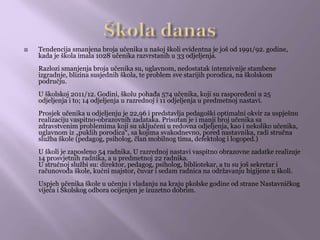  Tendencija smanjena broja učenika u našoj školi evidentna je još od 1991/92. godine,
kada je škola imala 1028 učenika razvrstanih u 33 odjeljenja.
Razlozi smanjenja broja učenika su, uglavnom, nedostatak intenzivnije stambene
izgradnje, blizina susjednih škola, te problem sve starijih porodica, na školskom
području.
U školskoj 2011/12. Godini, školu pohađa 574 učenika, koji su raspoređeni u 25
odjeljenja i to; 14 odjeljenja u razrednoj i 11 odjeljenja u predmetnoj nastavi.
Prosjek učenika u odjeljenju je 22,96 i predstavlja pedagoški optimalni okvir za uspješnu
realizaciju vaspitno-obrazovnih zadataka. Prisutan je i manji broj učenika sa
zdravstvenim problemima koji su uključeni u redovna odjeljenja, kao i nekoliko učenika,
uglavnom iz „puklih porodica“, sa kojima svakodnevno, pored nastavnika, radi stručna
služba škole (pedagog, psiholog, član mobilnog tima, defektolog i logoped.)
U školi je zaposleno 54 radnika. U razrednoj nastavi vaspitno obrazovne zadatke realizuje
14 prosvjetnih radnika, a u predmetnoj 22 radnika.
U stručnoj službi su: direktor, pedagog, psiholog, bibliotekar, a tu su još sekretar i
računovođa škole, kućni majstor, čuvar i sedam radnica na održavanju higijene u školi.
Uspjeh učenika škole u učenju i vladanju na kraju pkolske godine od strane Nastavničkog
vijeća i Školskog odbora ocijenjen je izuzetno dobrim.
 