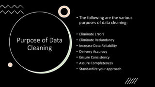 Purpose of Data
Cleaning
• The following are the various
purposes of data cleaning:
• Eliminate Errors
• Eliminate Redundancy
• Increase Data Reliability
• Delivery Accuracy
• Ensure Consistency
• Assure Completeness
• Standardize your approach
 