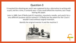 X invented the vibrating pen and it was supposed to be a alternative to writing with
a quill, and for a time, it certainly was—if you could afford the machine, but it kept
tearing the paper.
Later in 1889, Sam O’Reilly took X’s invention, mounted a needle, and used it for a
very different purpose and he named it Y. O’Reilly has the patent for the Y, but it
wouldn’t exist without original invention.
Identify the original inventor X and the machine Y.
Question-3
 
