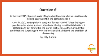 In the year 2015, X played a role of high school teacher who was accidentally
elected as president in the comedy series Y.
Later in 2017, a new political party was formed named Y after the highly
popular series where X played a lead role. During presidential elections Y
political party put forward X, the star of that series, as their presidential
candidate and surprisingly Y won the election and X became the president of
the country.
Identify X and Y.
Question-6
 
