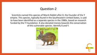 Scientists named this species of Marsh Rabbit after X, the Founder of the Y
empire. This species, typically found in the Southeastern United States, is said
to have been identified as a separate species in the 1980s, based on research
funded by the Y Foundation. X also donated money towards the conservation
of this vulnerable species. Identify X and Y.
Question-2
 