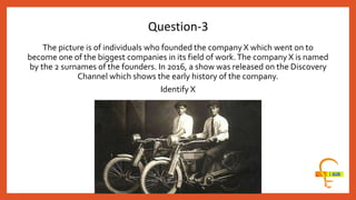 The picture is of individuals who founded the company X which went on to
become one of the biggest companies in its field of work.The company X is named
by the 2 surnames of the founders. In 2016, a show was released on the Discovery
Channel which shows the early history of the company.
Identify X
Question-3
 