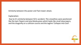 Similarity between the poster and Twin tower attack.
Explanation:
Due to it’s similarity between 9/11 accident. The smoothies were positioned
like the twin Towers and also blocky grass which looks like small skyscrapers,
and the dragonfly on a collision course and the tagline ‘Collapse into Cool’.
 