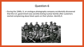 • During the 1940s, X, an analogue photography company accidentally discovered
that the U.S. government was secretly testing nuclear bombs after customers
started complaining about black spots on their photos. Identify X.
Question-6
 