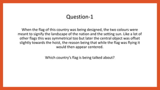Question-1
When the flag of this country was being designed, the two colours were
meant to signify the landscape of the nation and the setting sun. Like a lot of
other flags this was symmetrical too but later the central object was offset
slightly towards the hoist, the reason being that while the flag was flying it
would then appear centered.
Which country’s flag is being talked about?
 