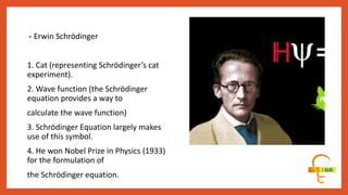 • Erwin Schrödinger
1. Cat (representing Schrödinger’s cat
experiment).
2. Wave function (the Schrödinger
equation provides a way to
calculate the wave function)
3. Schrödinger Equation largely makes
use of this symbol.
4. He won Nobel Prize in Physics (1933)
for the formulation of
the Schrödinger equation.
 
