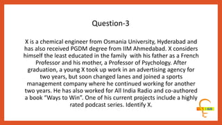X is a chemical engineer from Osmania University, Hyderabad and
has also received PGDM degree from IIM Ahmedabad. X considers
himself the least educated in the family with his father as a French
Professor and his mother, a Professor of Psychology. After
graduation, a young X took up work in an advertising agency for
two years, but soon changed lanes and joined a sports
management company where he continued working for another
two years. He has also worked for All India Radio and co-authored
a book “Ways to Win”. One of his current projects include a highly
rated podcast series. Identify X.
Question-3
 
