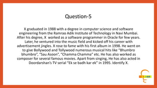 X graduated in 1988 with a degree in computer science and software
engineering from the Ramrao Adik Institute of Technology in Navi Mumbai.
After his degree, X worked as a software programmer in Oracle for few years.
Later, he ventured into the music field and kicked off his career with
advertisement jingles. X rose to fame with his first album in 1998. He went on
to give Bollywood and Tollywood numerous musical hits like “Bhumbro
bhumbro”, “Sau Asoon”, “Chamma Chamma” etc. He has also worked as
composer for several famous movies. Apart from singing, He has also acted in
Doordarshan’s TV serial “Ek se badh kar ek” in 1995. Identify X.
Question-5
 