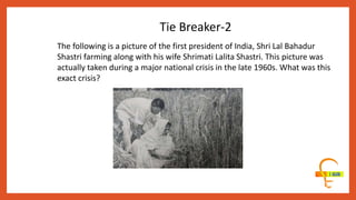 The following is a picture of the first president of India, Shri Lal Bahadur
Shastri farming along with his wife Shrimati Lalita Shastri. This picture was
actually taken during a major national crisis in the late 1960s. What was this
exact crisis?
Tie Breaker-2
 