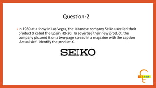 • In 1980 at a show in Las Vegas, the Japanese company Seiko unveiled their
product X called the Epson HX-20. To advertise their new product, the
company pictured it on a two-page spread in a magazine with the caption
'Actual size'. Identify the product X.
Question-2
 