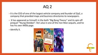 AQ 2
• X is the CEO of one of the largest vehicle company and founder of Zip2, a
company that provided maps and business directories to newspapers.
• X has appeared as himself, in the both “Big Bang Theory” and its spin off
prequel “Young Sheldon”. He’s also in one of the Iron Man sequels, and he
has his own IMDb page.
• Identify X.
 