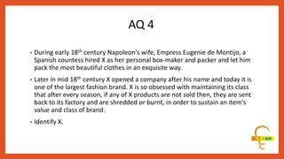 • During early 18th century Napoleon's wife, Empress Eugenie de Montijo, a
Spanish countess hired X as her personal box-maker and packer and let him
pack the most beautiful clothes in an exquisite way.
• Later in mid 18th century X opened a company after his name and today it is
one of the largest fashion brand. X is so obsessed with maintaining its class
that after every season, if any of X products are not sold then, they are sent
back to its factory and are shredded or burnt, in order to sustain an item’s
value and class of brand.
• Identify X.
AQ 4
 