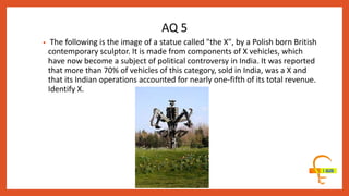 • The following is the image of a statue called "the X", by a Polish born British
contemporary sculptor. It is made from components of X vehicles, which
have now become a subject of political controversy in India. It was reported
that more than 70% of vehicles of this category, sold in India, was a X and
that its Indian operations accounted for nearly one-fifth of its total revenue.
Identify X.
AQ 5
 