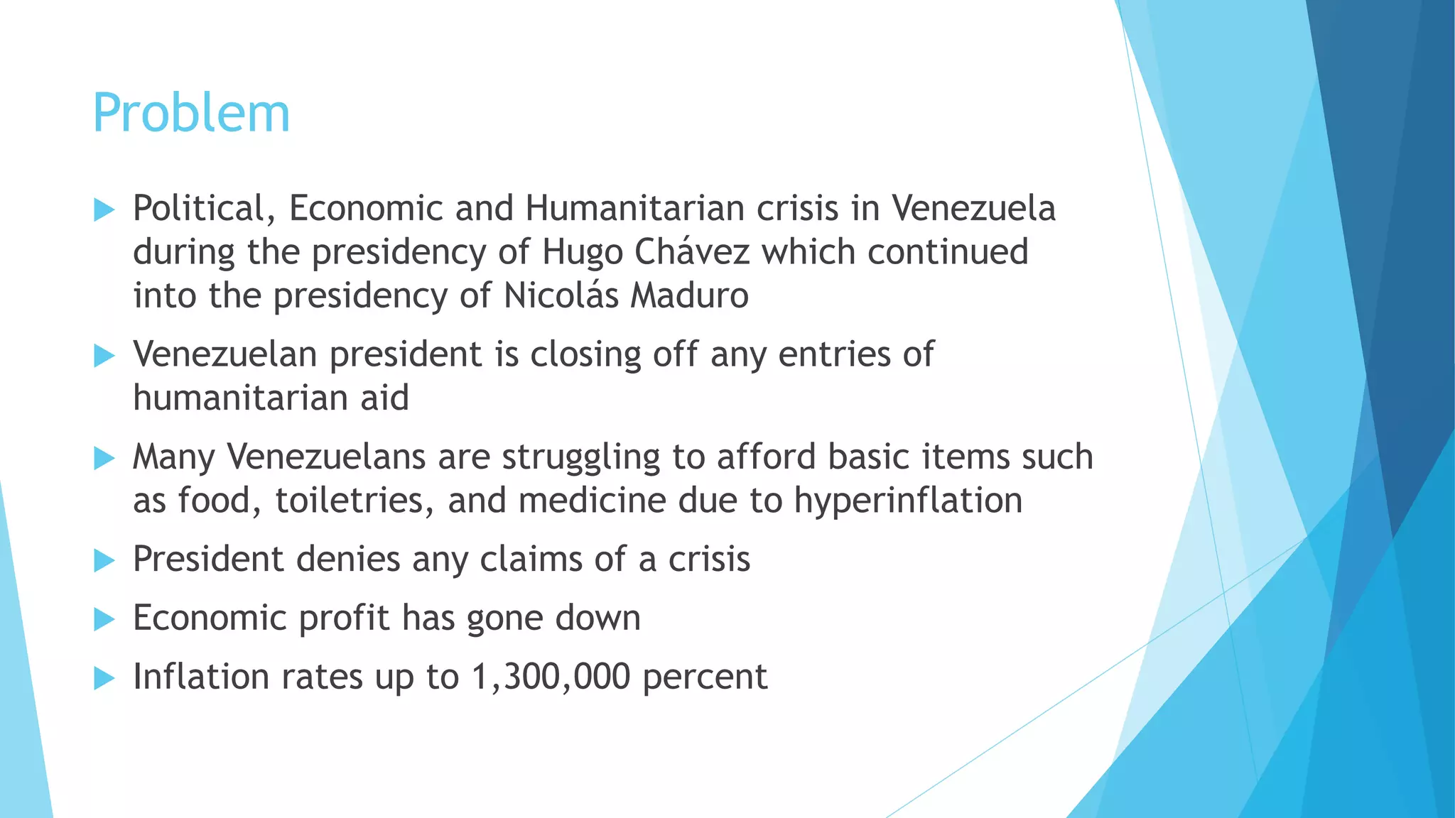 Problem
 Political, Economic and Humanitarian crisis in Venezuela
during the presidency of Hugo Chávez which continued
into the presidency of Nicolás Maduro
 Venezuelan president is closing off any entries of
humanitarian aid
 Many Venezuelans are struggling to afford basic items such
as food, toiletries, and medicine due to hyperinflation
 President denies any claims of a crisis
 Economic profit has gone down
 Inflation rates up to 1,300,000 percent
 