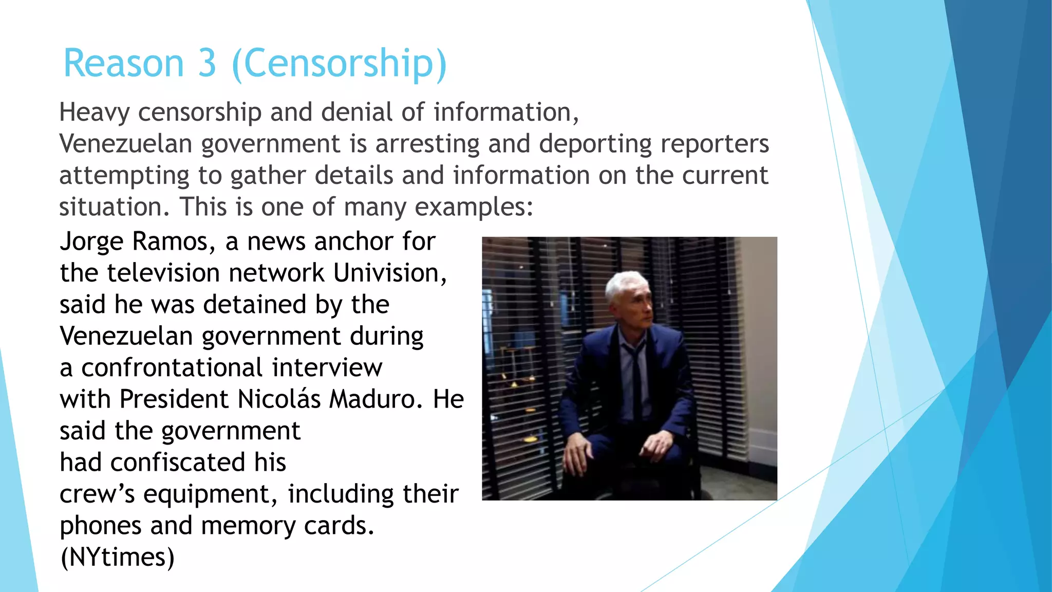 Reason 3 (Censorship)
Heavy censorship and denial of information,
Venezuelan government is arresting and deporting reporters
attempting to gather details and information on the current
situation. This is one of many examples:
Jorge Ramos, a news anchor for
the television network Univision,
said he was detained by the
Venezuelan government during
a confrontational interview
with President Nicolás Maduro. He
said the government
had confiscated his
crew’s equipment, including their
phones and memory cards.
(NYtimes)
 