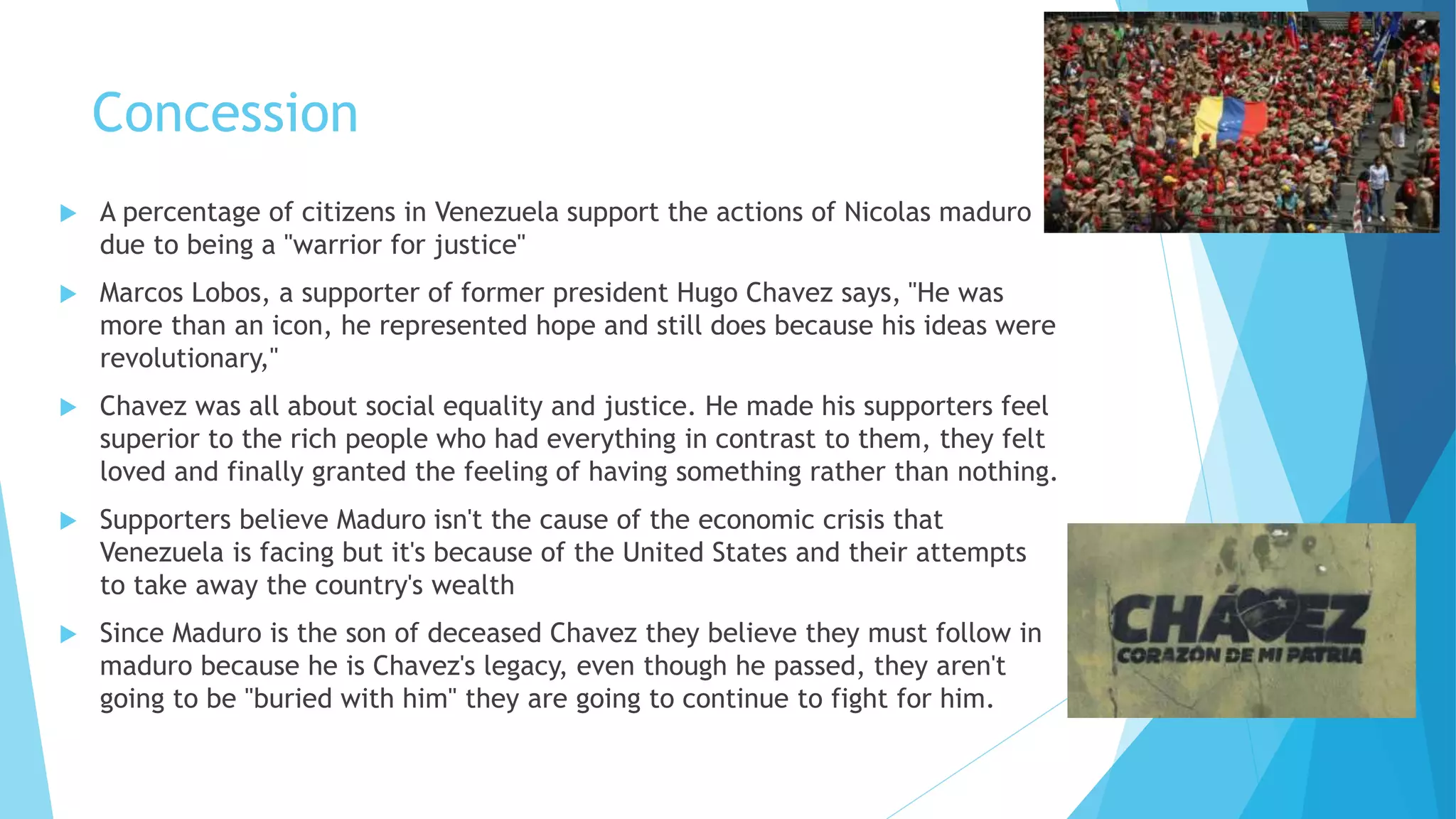 Concession
 A percentage of citizens in Venezuela support the actions of Nicolas maduro
due to being a "warrior for justice"
 Marcos Lobos, a supporter of former president Hugo Chavez says, "He was
more than an icon, he represented hope and still does because his ideas were
revolutionary,"
 Chavez was all about social equality and justice. He made his supporters feel
superior to the rich people who had everything in contrast to them, they felt
loved and finally granted the feeling of having something rather than nothing.
 Supporters believe Maduro isn't the cause of the economic crisis that
Venezuela is facing but it's because of the United States and their attempts
to take away the country's wealth
 Since Maduro is the son of deceased Chavez they believe they must follow in
maduro because he is Chavez's legacy, even though he passed, they aren't
going to be "buried with him" they are going to continue to fight for him.
 