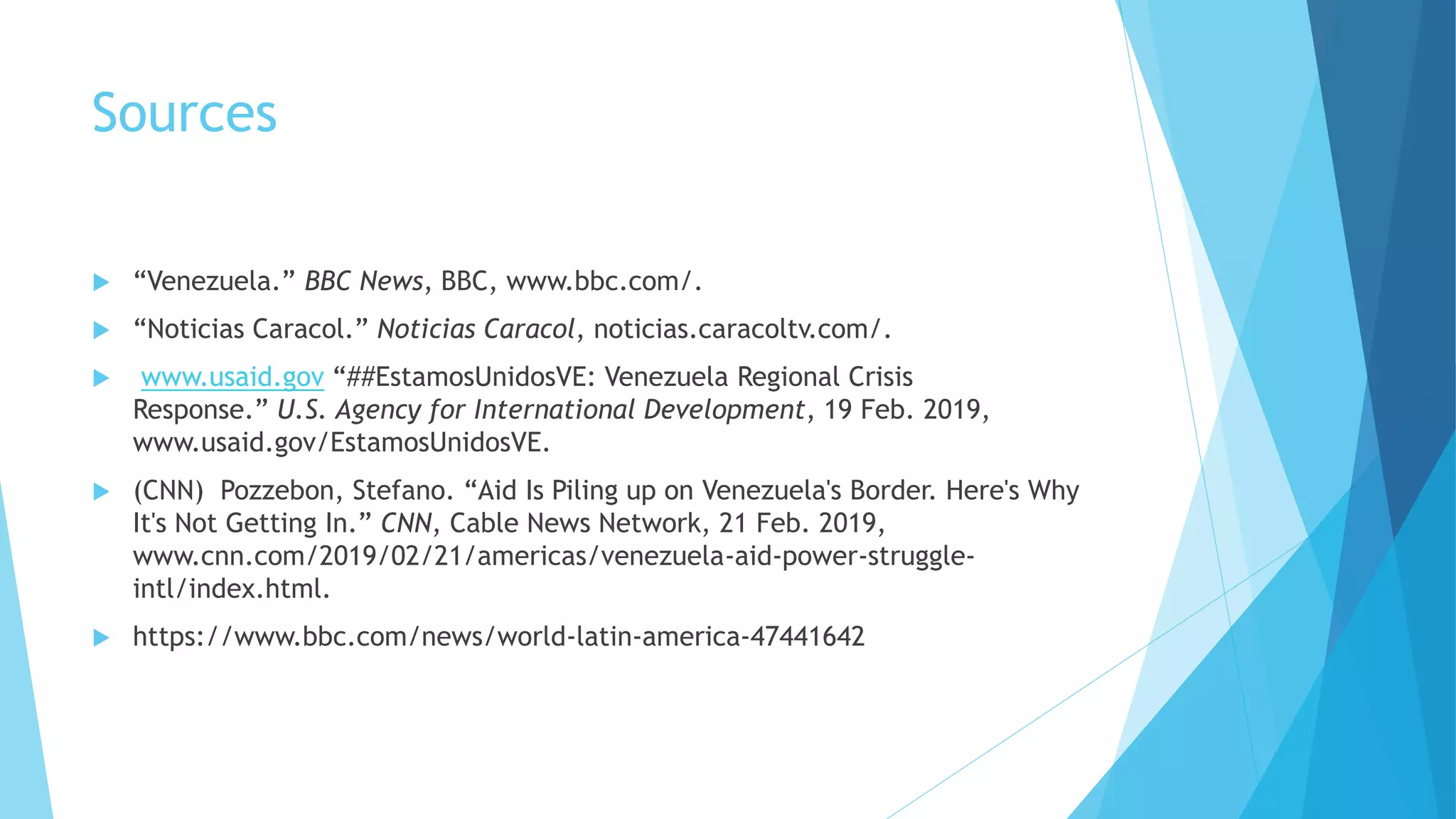 Sources
 “Venezuela.” BBC News, BBC, www.bbc.com/.
 “Noticias Caracol.” Noticias Caracol, noticias.caracoltv.com/.
 www.usaid.gov “##EstamosUnidosVE: Venezuela Regional Crisis
Response.” U.S. Agency for International Development, 19 Feb. 2019,
www.usaid.gov/EstamosUnidosVE.
 (CNN) Pozzebon, Stefano. “Aid Is Piling up on Venezuela's Border. Here's Why
It's Not Getting In.” CNN, Cable News Network, 21 Feb. 2019,
www.cnn.com/2019/02/21/americas/venezuela-aid-power-struggle-
intl/index.html.
 https://www.bbc.com/news/world-latin-america-47441642
 