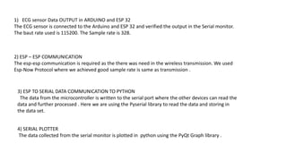 1) ECG sensor Data OUTPUT in ARDUINO and ESP 32
The ECG sensor is connected to the Arduino and ESP 32 and verified the output in the Serial monitor.
The baut rate used is 115200. The Sample rate is 328.
2) ESP – ESP COMMUNICATION
The esp-esp communication is required as the there was need in the wireless transmission. We used
Esp-Now Protocol where we achieved good sample rate is same as transmission .
3) ESP TO SERIAL DATA COMMUNICATION TO PYTHON
The data from the microcontroller is written to the serial port where the other devices can read the
data and further processed . Here we are using the Pyserial library to read the data and storing in
the data set.
4) SERIAL PLOTTER
The data collected from the serial monitor is plotted in python using the PyQt Graph library .
 