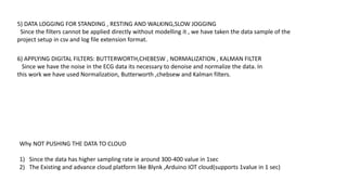 Why NOT PUSHING THE DATA TO CLOUD
1) Since the data has higher sampling rate ie around 300-400 value in 1sec
2) The Existing and advance cloud platform like Blynk ,Arduino IOT cloud(supports 1value in 1 sec)
6) APPLYING DIGITAL FILTERS: BUTTERWORTH,CHEBESW , NORMALIZATION , KALMAN FILTER
Since we have the noise in the ECG data its necessary to denoise and normalize the data. In
this work we have used Normalization, Butterworth ,chebsew and Kalman filters.
5) DATA LOGGING FOR STANDING , RESTING AND WALKING,SLOW JOGGING
Since the filters cannot be applied directly without modelling it , we have taken the data sample of the
project setup in csv and log file extension format.
 