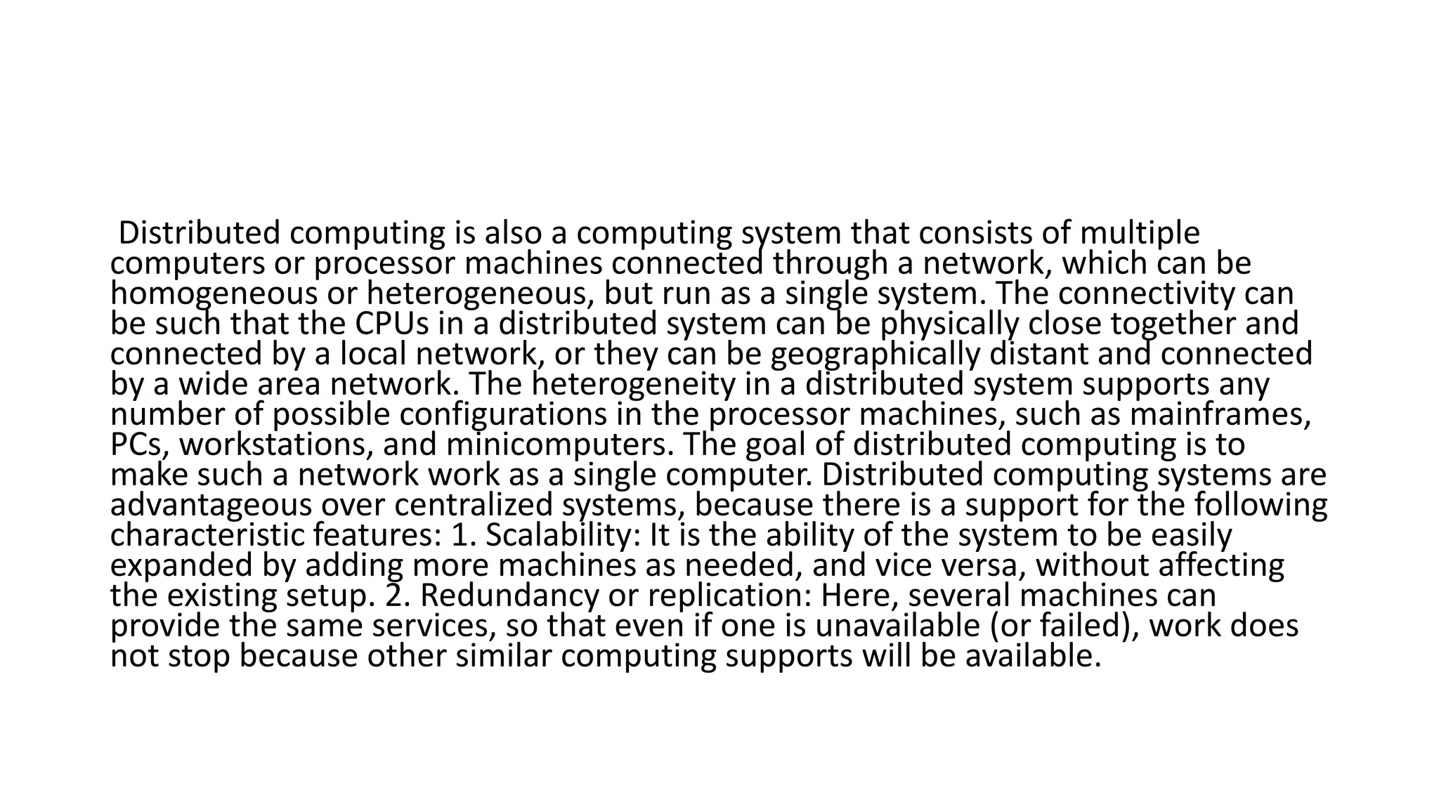 Distributed computing is also a computing system that consists of multiple
computers or processor machines connected through a network, which can be
homogeneous or heterogeneous, but run as a single system. The connectivity can
be such that the CPUs in a distributed system can be physically close together and
connected by a local network, or they can be geographically distant and connected
by a wide area network. The heterogeneity in a distributed system supports any
number of possible configurations in the processor machines, such as mainframes,
PCs, workstations, and minicomputers. The goal of distributed computing is to
make such a network work as a single computer. Distributed computing systems are
advantageous over centralized systems, because there is a support for the following
characteristic features: 1. Scalability: It is the ability of the system to be easily
expanded by adding more machines as needed, and vice versa, without affecting
the existing setup. 2. Redundancy or replication: Here, several machines can
provide the same services, so that even if one is unavailable (or failed), work does
not stop because other similar computing supports will be available.
 