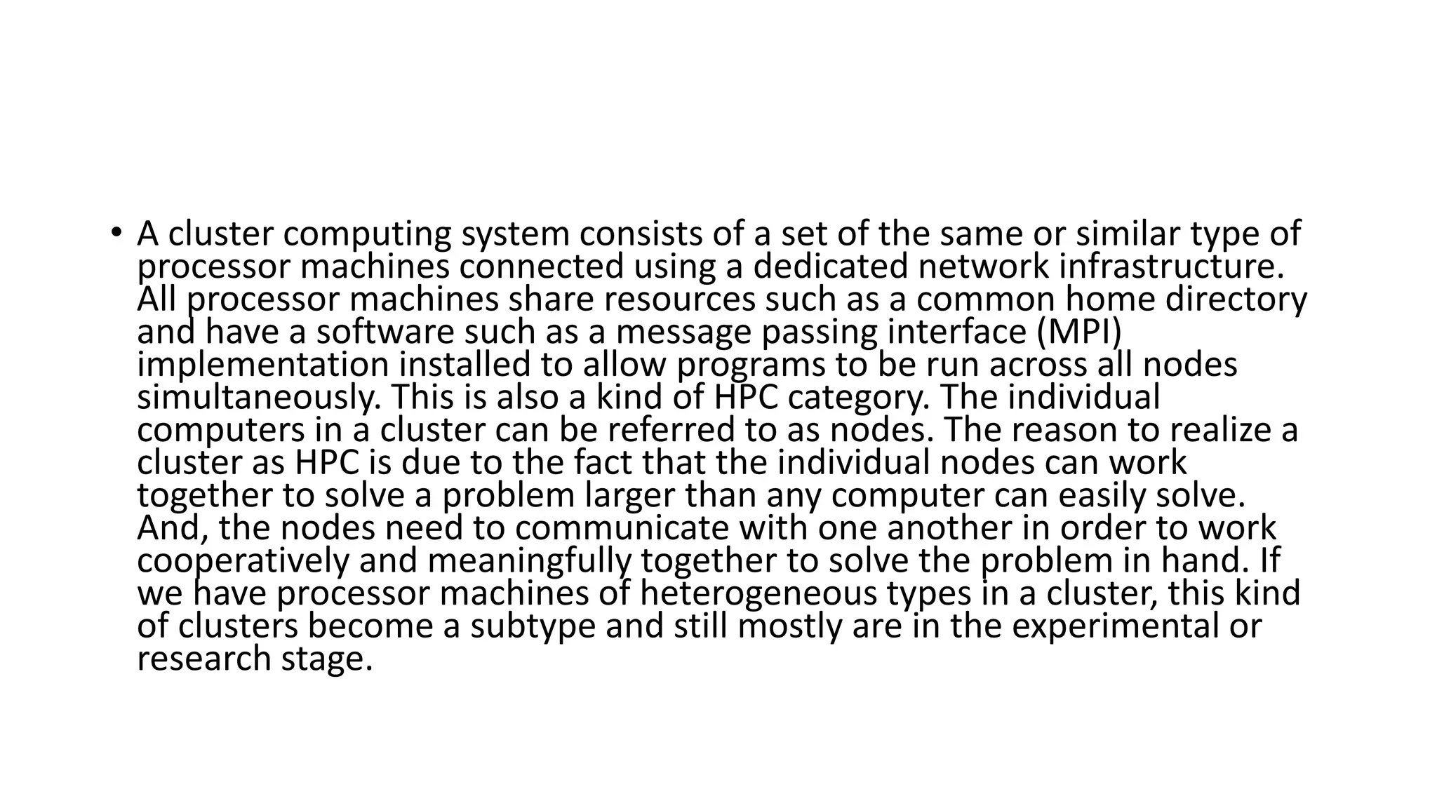 • A cluster computing system consists of a set of the same or similar type of
processor machines connected using a dedicated network infrastructure.
All processor machines share resources such as a common home directory
and have a software such as a message passing interface (MPI)
implementation installed to allow programs to be run across all nodes
simultaneously. This is also a kind of HPC category. The individual
computers in a cluster can be referred to as nodes. The reason to realize a
cluster as HPC is due to the fact that the individual nodes can work
together to solve a problem larger than any computer can easily solve.
And, the nodes need to communicate with one another in order to work
cooperatively and meaningfully together to solve the problem in hand. If
we have processor machines of heterogeneous types in a cluster, this kind
of clusters become a subtype and still mostly are in the experimental or
research stage.
 