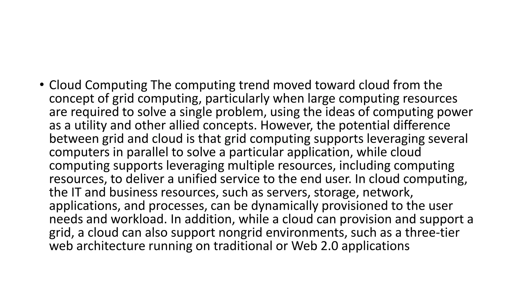• Cloud Computing The computing trend moved toward cloud from the
concept of grid computing, particularly when large computing resources
are required to solve a single problem, using the ideas of computing power
as a utility and other allied concepts. However, the potential difference
between grid and cloud is that grid computing supports leveraging several
computers in parallel to solve a particular application, while cloud
computing supports leveraging multiple resources, including computing
resources, to deliver a unified service to the end user. In cloud computing,
the IT and business resources, such as servers, storage, network,
applications, and processes, can be dynamically provisioned to the user
needs and workload. In addition, while a cloud can provision and support a
grid, a cloud can also support nongrid environments, such as a three-tier
web architecture running on traditional or Web 2.0 applications
 