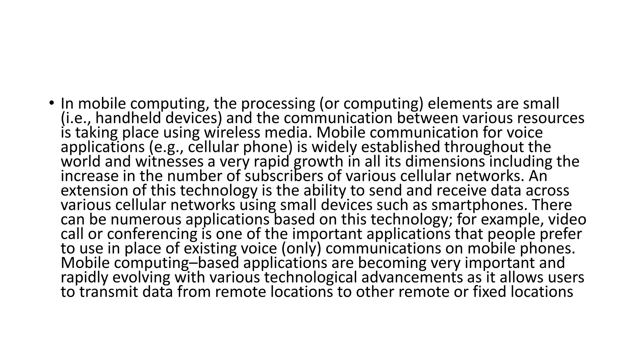• In mobile computing, the processing (or computing) elements are small
(i.e., handheld devices) and the communication between various resources
is taking place using wireless media. Mobile communication for voice
applications (e.g., cellular phone) is widely established throughout the
world and witnesses a very rapid growth in all its dimensions including the
increase in the number of subscribers of various cellular networks. An
extension of this technology is the ability to send and receive data across
various cellular networks using small devices such as smartphones. There
can be numerous applications based on this technology; for example, video
call or conferencing is one of the important applications that people prefer
to use in place of existing voice (only) communications on mobile phones.
Mobile computing–based applications are becoming very important and
rapidly evolving with various technological advancements as it allows users
to transmit data from remote locations to other remote or fixed locations
 