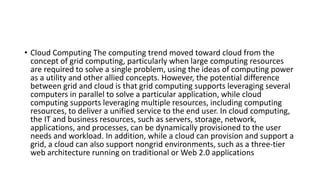 • Cloud Computing The computing trend moved toward cloud from the
concept of grid computing, particularly when large computing resources
are required to solve a single problem, using the ideas of computing power
as a utility and other allied concepts. However, the potential difference
between grid and cloud is that grid computing supports leveraging several
computers in parallel to solve a particular application, while cloud
computing supports leveraging multiple resources, including computing
resources, to deliver a unified service to the end user. In cloud computing,
the IT and business resources, such as servers, storage, network,
applications, and processes, can be dynamically provisioned to the user
needs and workload. In addition, while a cloud can provision and support a
grid, a cloud can also support nongrid environments, such as a three-tier
web architecture running on traditional or Web 2.0 applications
 
