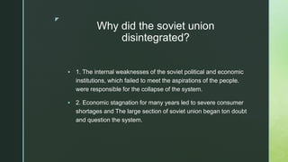 z
Why did the soviet union
disintegrated?
 1. The internal weaknesses of the soviet political and economic
institutions, which failed to meet the aspirations of the people.
were responsible for the collapse of the system.
 2. Economic stagnation for many years led to severe consumer
shortages and The large section of soviet union began ton doubt
and question the system.
 