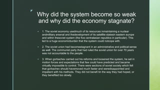z
Why did the system become so weak
and why did the economy stagnate?
 1. The soviet economy usedmuch of its resources inmaintaining a nuclear
andmilitary arsenal and thedevelopment of its satellite statesin eastern europe
and within thesoviet system (the five centralasian republics in particular). This
led to a huge economicburden that the system could notcope with.
 2. The soviet union had becomestagnant in an administrative and political sense
as well. The communist party that had ruled the soviet union for over 70 years
was not accountable to the people.
 3. When gorbachev carried out his reforms and loosened the system, he set in
motion forces and expectations that few could have predicted and became
virtually impossible to control. There were sections of soviet society which felt
that gorbachev should havemoved much faster and weredisappointed and
impatient with his methods. They did not benefi tin the way they had hoped, or
they benefited too slowly.
 
